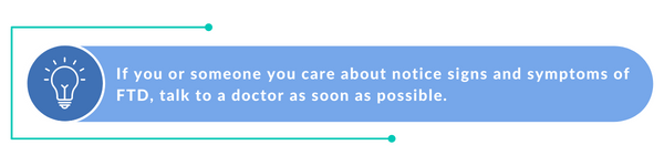 If you or someone you care about start to notice signs and symptoms of FTD, talk to a doctor as soon as possible..
